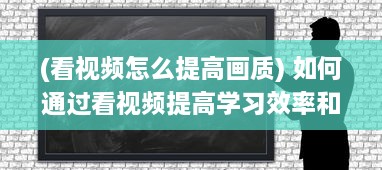 (看视频怎么提高画质) 如何通过看视频提高学习效率和知识吸收能力：一次详尽的指南