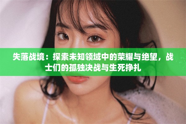 失落战境：探索未知领域中的荣耀与绝望，战士们的孤独决战与生死挣扎