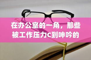 在办公室的一角，那些被工作压力C到呻吟的员工的真实工作状态动态图揭示