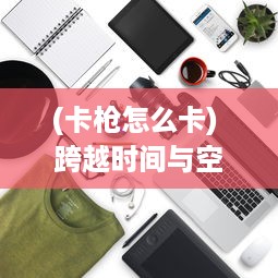 (卡枪怎么卡) 跨越时间与空间的碰撞：枪卡幻想世界中的探索、冲突与和谐