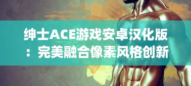 绅士ACE游戏安卓汉化版：完美融合像素风格创新设计，引领古老魅力与现代游戏体验的碰撞