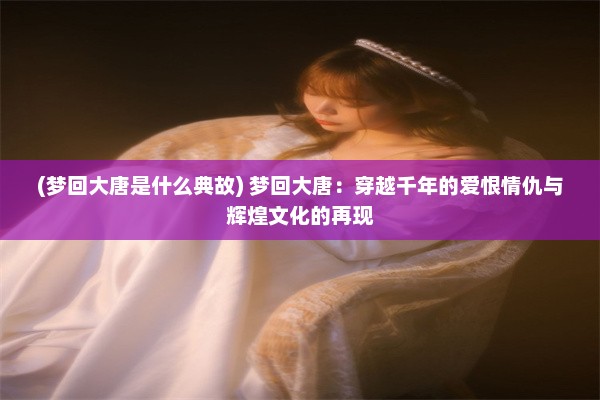 (梦回大唐是什么典故) 梦回大唐：穿越千年的爱恨情仇与辉煌文化的再现