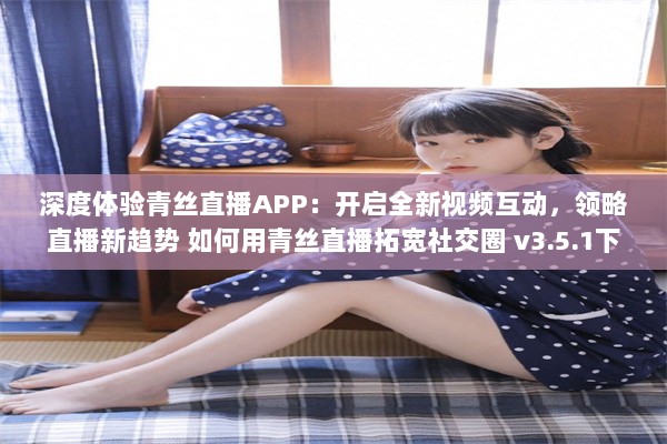 深度体验青丝直播APP：开启全新视频互动，领略直播新趋势 如何用青丝直播拓宽社交圈 v3.5.1下载