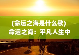 (命运之海是什么歌) 命运之海：平凡人生中的挣扎、抉择与奋斗的寻常与非凡