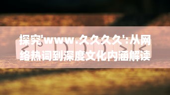 探究'www.久久久久':从网络热词到深度文化内涵解读，网民如何构建属于自己的互联网世界