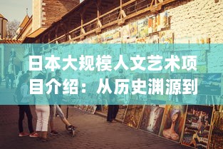 日本大规模人文艺术项目介绍：从历史渊源到现代实践，探索日本艺术文化的深度与广度