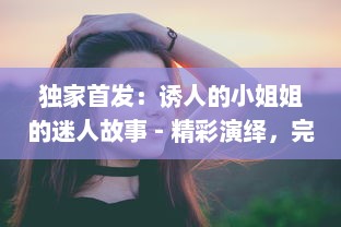 独家首发：诱人的小姐姐的迷人故事 - 精彩演绎，完美呈现，全程BD中文字幕