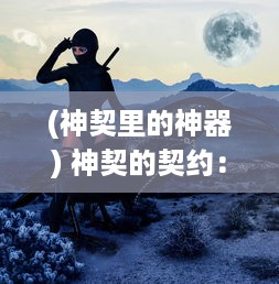 (神契里的神器) 神契的契约：探索古老神话中隐藏的神秘力量与人类的微妙联系