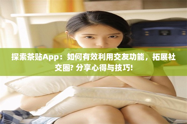 探索茶贴App：如何有效利用交友功能，拓展社交圈? 分享心得与技巧!