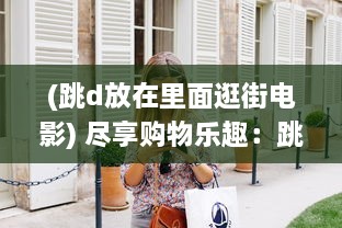 (跳d放在里面逛街电影) 尽享购物乐趣：跳d放在里面，以全新的视角逛超市的创新体验