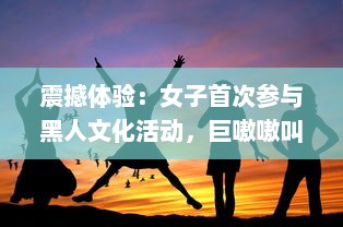 震撼体验：女子首次参与黑人文化活动，巨嗷嗷叫的快乐过程高清视频展示 v9.2.1下载