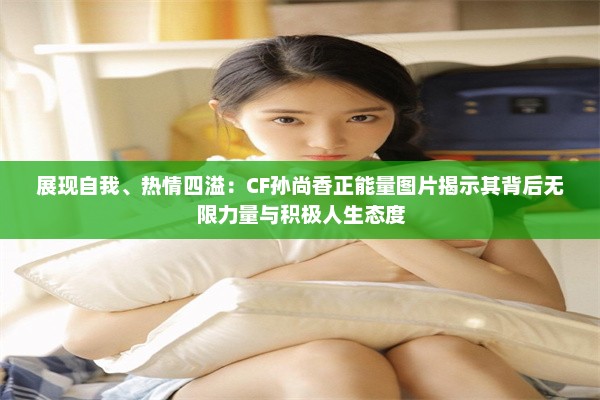 展现自我、热情四溢：CF孙尚香正能量图片揭示其背后无限力量与积极人生态度