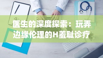 医生的深度探索：玩弄边缘伦理的H羞耻诊疗，揭示非凡的医疗背后的秘密世界H