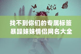 找不到你们的专属标签 暴躁妹妹情侣网名大全，情侣间暴躁可爱的网名难题一网打尽!