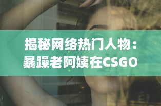 揭秘网络热门人物：暴躁老阿姨在CSGO世界中的神奇转型和难以想象的战绩成就