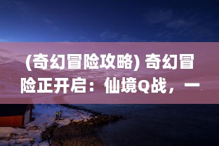 (奇幻冒险攻略) 奇幻冒险正开启：仙境Q战，一场横跨神秘界域的终极对决