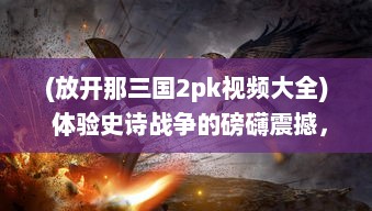 (放开那三国2pk视频大全) 体验史诗战争的磅礴震撼，放开那三国2携手你重温经典三国战役