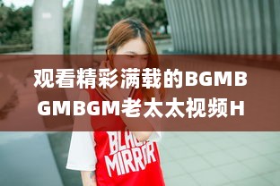 观看精彩满载的BGMBGMBGM老太太视频HD：丰富生活，喜悦心情的高清影像欣赏