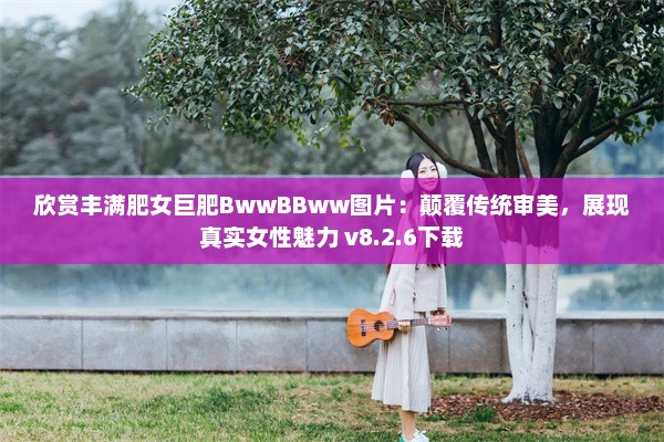 欣赏丰满肥女巨肥BwwBBww图片：颠覆传统审美，展现真实女性魅力 v8.2.6下载