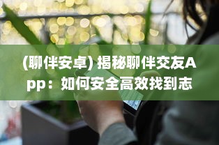 (聊伴安卓) 揭秘聊伴交友App：如何安全高效找到志同道合的朋友