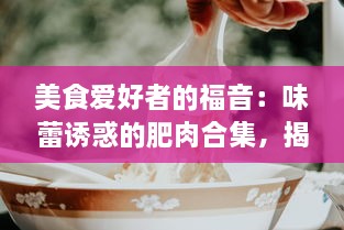 美食爱好者的福音：味蕾诱惑的肥肉合集，揭秘全球各地鲜为人知的肥肉美食