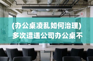 (办公桌凌乱如何治理) 多次遭遇公司办公桌不合理设计，我决定提出改变