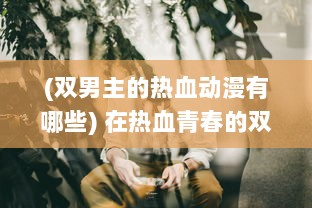 (双男主的热血动漫有哪些) 在热血青春的双男主世界中，探索男主间无尽的疼爱与关怀