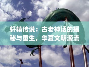 轩辕传说：古老神话的揭秘与重生，华夏文明源流的再认知与未来探索