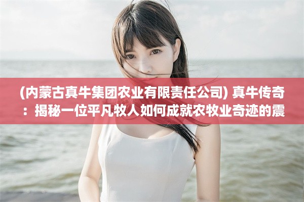 (内蒙古真牛集团农业有限责任公司) 真牛传奇：揭秘一位平凡牧人如何成就农牧业奇迹的震撼人生路