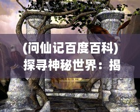 (问仙记百度百科) 探寻神秘世界：揭开古代文化神秘面纱的问仙奇录