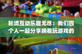 轮流互动乐趣无尽：我们四个人一起分享换着玩游戏的独特体验和感觉