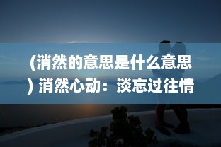 (消然的意思是什么意思) 消然心动：淡忘过往情感纠葛，以平静之心面对未来的诗意生活