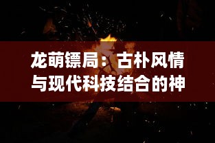 龙萌镖局：古朴风情与现代科技结合的神秘江湖世界的探秘与冒险