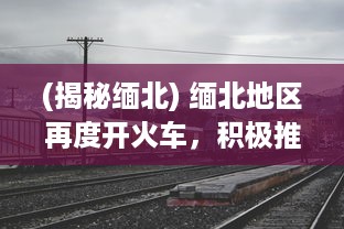 (揭秘缅北) 缅北地区再度开火车，积极推进交通基础设施建设助力经济发展