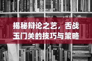 揭秘辩论之艺，舌战玉门关的技巧与策略在现代交流中的重要性与应用