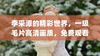 李采潭的精彩世界，一级毛片高清画质，免费观看无广告打扰