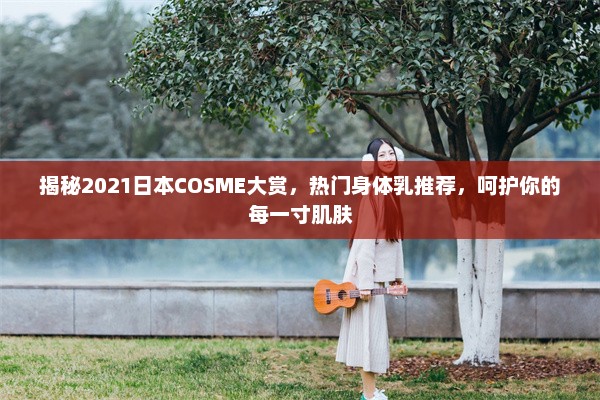 揭秘2021日本COSME大赏，热门身体乳推荐，呵护你的每一寸肌肤