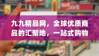 九九精品网，全球优质商品的汇聚地，一站式购物体验的起点