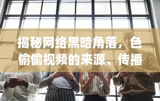 揭秘网络黑暗角落，色偷偷视频的来源、传播及其对社会道德伦理的冲击